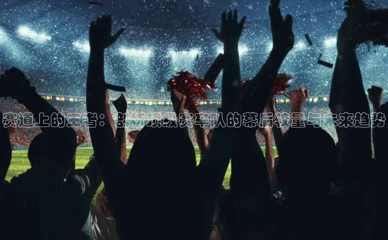 赛道上的王者：剖析顶级赛车队的幕后较量与未来趋势