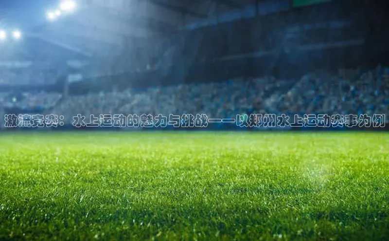 激流竞赛：水上运动的魅力与挑战——以郑州水上运动赛事为例