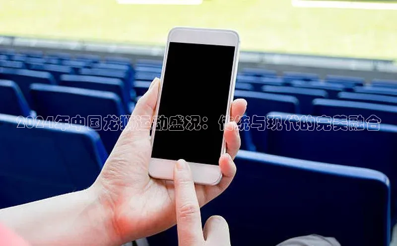 2024年中国龙狮运动盛况：传统与现代的完美融合