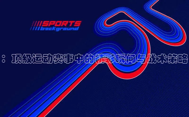 ：顶级运动赛事中的精彩瞬间与战术策略